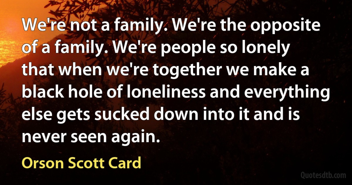 We're not a family. We're the opposite of a family. We're people so lonely that when we're together we make a black hole of loneliness and everything else gets sucked down into it and is never seen again. (Orson Scott Card)