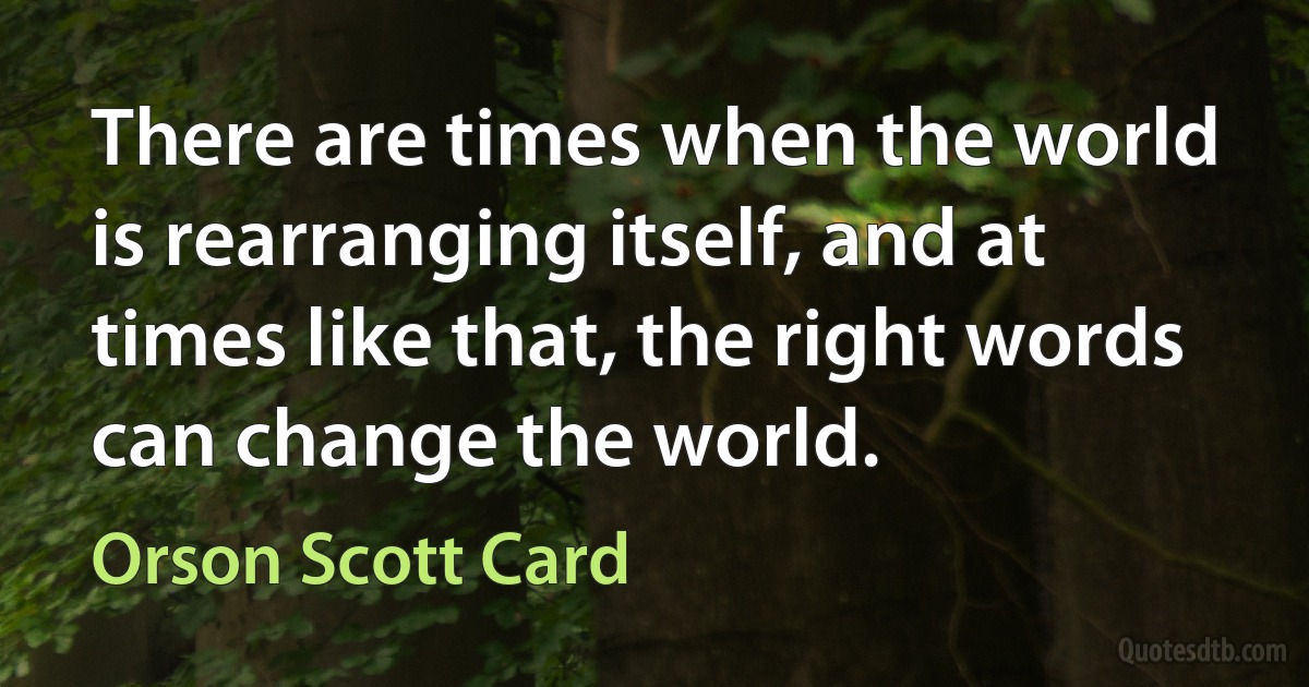 There are times when the world is rearranging itself, and at times like that, the right words can change the world. (Orson Scott Card)