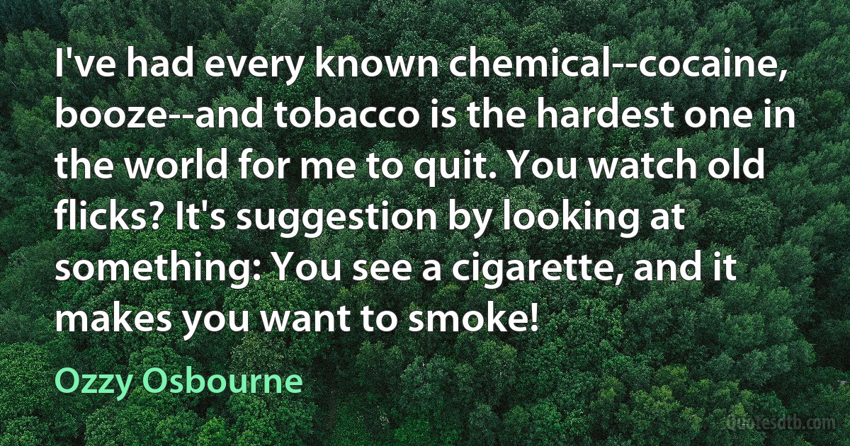 I've had every known chemical--cocaine, booze--and tobacco is the hardest one in the world for me to quit. You watch old flicks? It's suggestion by looking at something: You see a cigarette, and it makes you want to smoke! (Ozzy Osbourne)