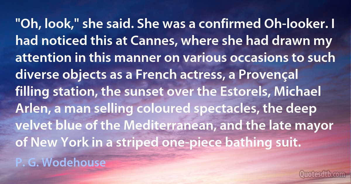 "Oh, look," she said. She was a confirmed Oh-looker. I had noticed this at Cannes, where she had drawn my attention in this manner on various occasions to such diverse objects as a French actress, a Provençal filling station, the sunset over the Estorels, Michael Arlen, a man selling coloured spectacles, the deep velvet blue of the Mediterranean, and the late mayor of New York in a striped one-piece bathing suit. (P. G. Wodehouse)