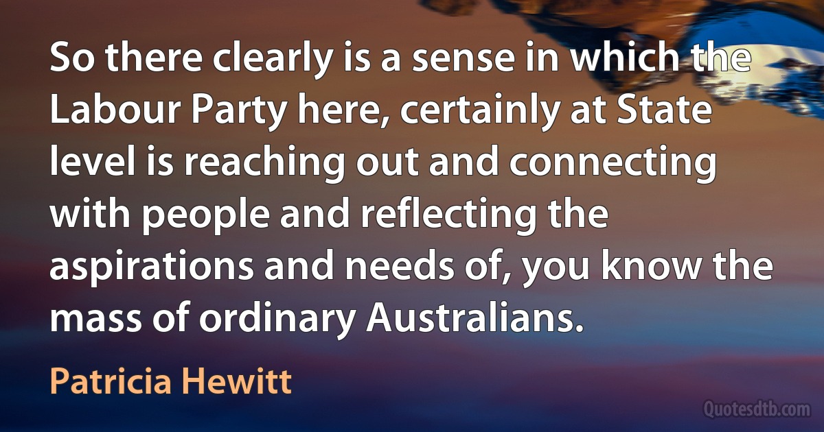 So there clearly is a sense in which the Labour Party here, certainly at State level is reaching out and connecting with people and reflecting the aspirations and needs of, you know the mass of ordinary Australians. (Patricia Hewitt)