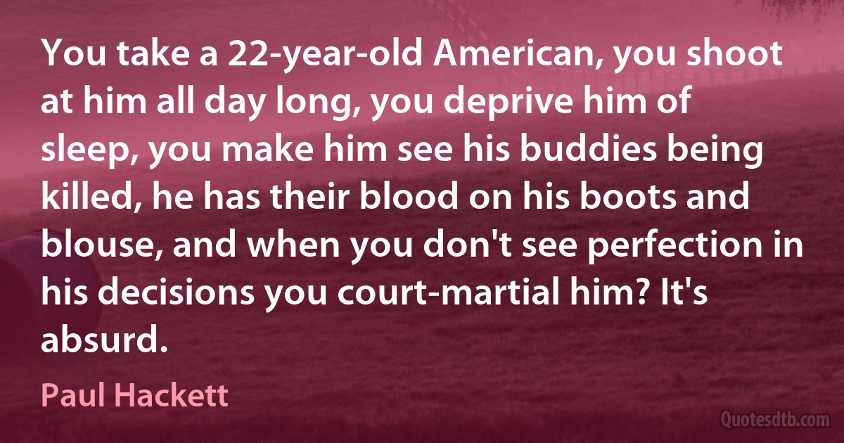 You take a 22-year-old American, you shoot at him all day long, you deprive him of sleep, you make him see his buddies being killed, he has their blood on his boots and blouse, and when you don't see perfection in his decisions you court-martial him? It's absurd. (Paul Hackett)