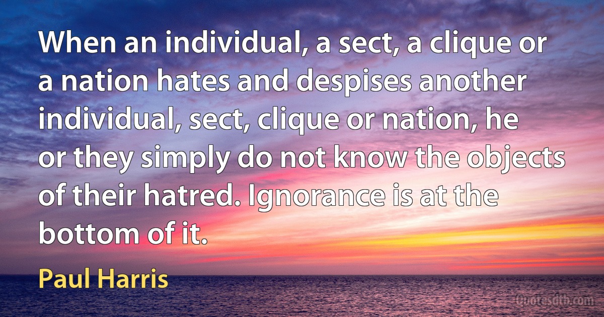 When an individual, a sect, a clique or a nation hates and despises another individual, sect, clique or nation, he or they simply do not know the objects of their hatred. Ignorance is at the bottom of it. (Paul Harris)