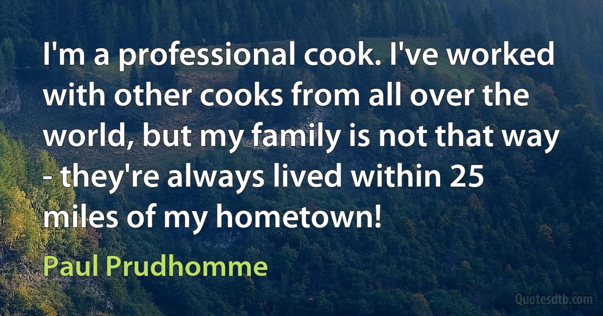 I'm a professional cook. I've worked with other cooks from all over the world, but my family is not that way - they're always lived within 25 miles of my hometown! (Paul Prudhomme)