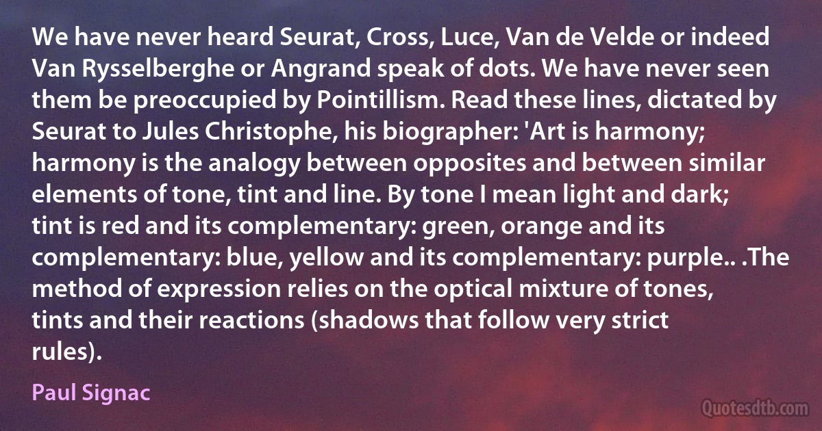 We have never heard Seurat, Cross, Luce, Van de Velde or indeed Van Rysselberghe or Angrand speak of dots. We have never seen them be preoccupied by Pointillism. Read these lines, dictated by Seurat to Jules Christophe, his biographer: 'Art is harmony; harmony is the analogy between opposites and between similar elements of tone, tint and line. By tone I mean light and dark; tint is red and its complementary: green, orange and its complementary: blue, yellow and its complementary: purple.. .The method of expression relies on the optical mixture of tones, tints and their reactions (shadows that follow very strict rules). (Paul Signac)