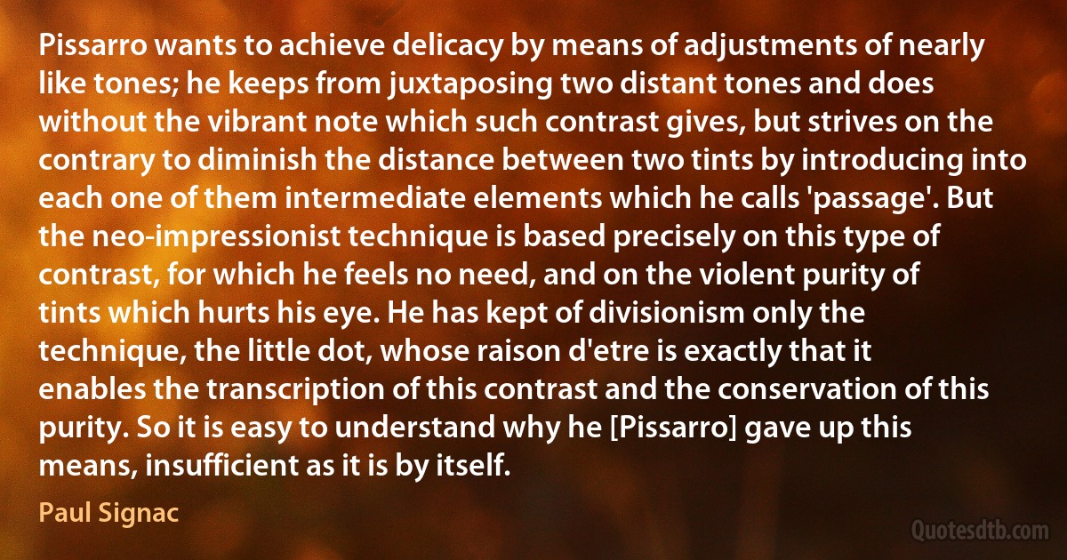Pissarro wants to achieve delicacy by means of adjustments of nearly like tones; he keeps from juxtaposing two distant tones and does without the vibrant note which such contrast gives, but strives on the contrary to diminish the distance between two tints by introducing into each one of them intermediate elements which he calls 'passage'. But the neo-impressionist technique is based precisely on this type of contrast, for which he feels no need, and on the violent purity of tints which hurts his eye. He has kept of divisionism only the technique, the little dot, whose raison d'etre is exactly that it enables the transcription of this contrast and the conservation of this purity. So it is easy to understand why he [Pissarro] gave up this means, insufficient as it is by itself. (Paul Signac)
