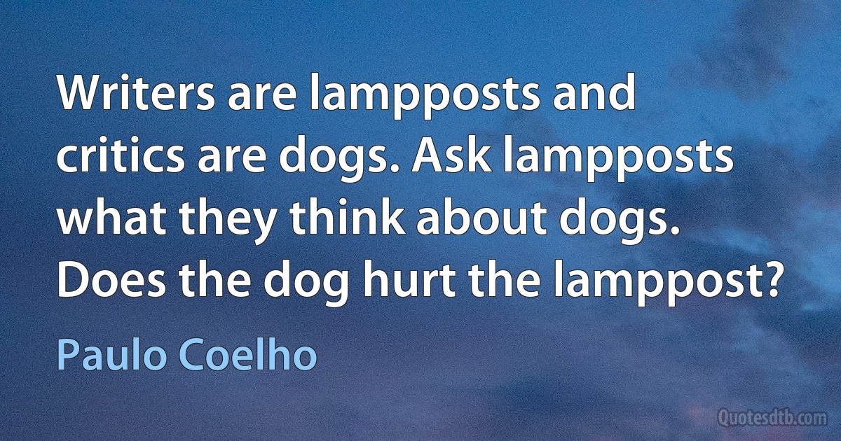 Writers are lampposts and critics are dogs. Ask lampposts what they think about dogs. Does the dog hurt the lamppost? (Paulo Coelho)