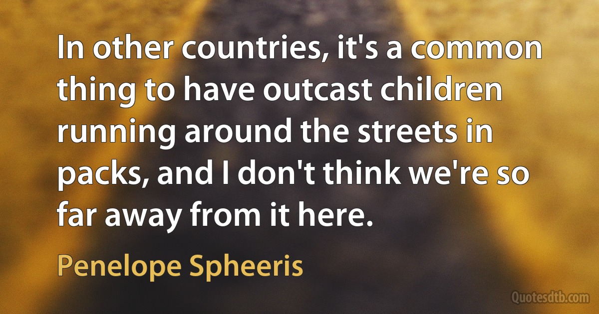 In other countries, it's a common thing to have outcast children running around the streets in packs, and I don't think we're so far away from it here. (Penelope Spheeris)