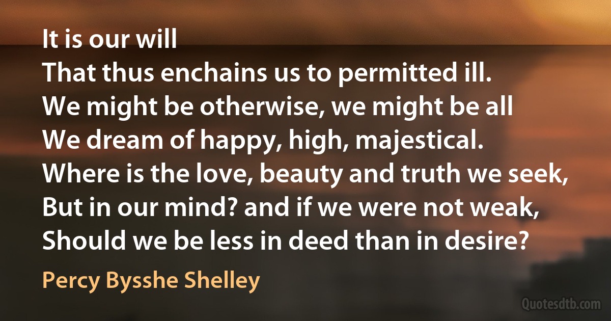 It is our will
That thus enchains us to permitted ill.
We might be otherwise, we might be all
We dream of happy, high, majestical.
Where is the love, beauty and truth we seek,
But in our mind? and if we were not weak,
Should we be less in deed than in desire? (Percy Bysshe Shelley)