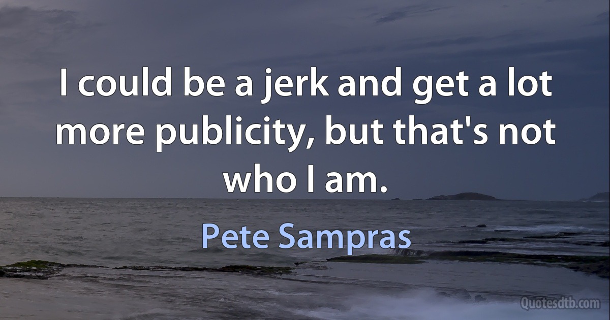 I could be a jerk and get a lot more publicity, but that's not who I am. (Pete Sampras)