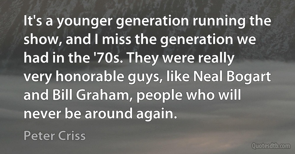 It's a younger generation running the show, and I miss the generation we had in the '70s. They were really very honorable guys, like Neal Bogart and Bill Graham, people who will never be around again. (Peter Criss)