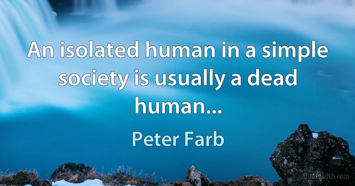 An isolated human in a simple society is usually a dead human... (Peter Farb)