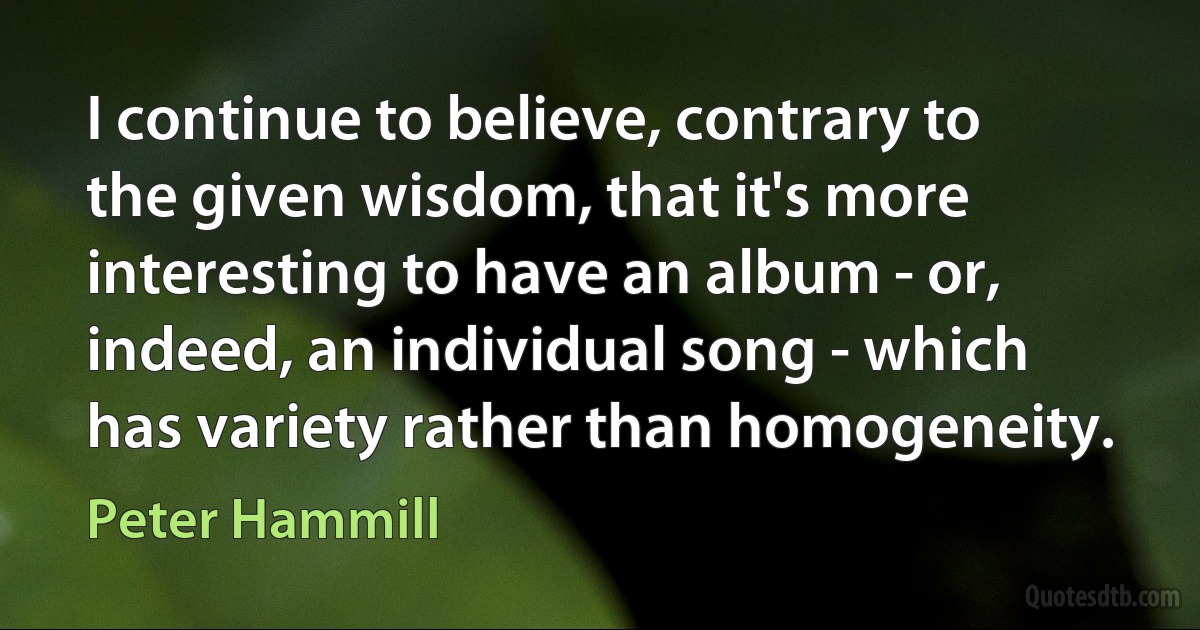 I continue to believe, contrary to the given wisdom, that it's more interesting to have an album - or, indeed, an individual song - which has variety rather than homogeneity. (Peter Hammill)