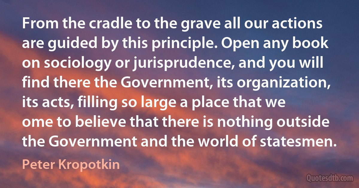 From the cradle to the grave all our actions are guided by this principle. Open any book on sociology or jurisprudence, and you will find there the Government, its organization, its acts, filling so large a place that we ome to believe that there is nothing outside the Government and the world of statesmen. (Peter Kropotkin)