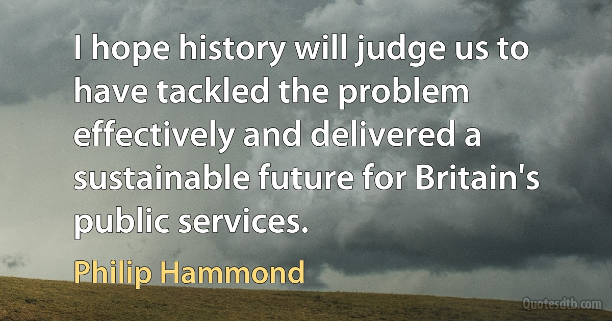 I hope history will judge us to have tackled the problem effectively and delivered a sustainable future for Britain's public services. (Philip Hammond)