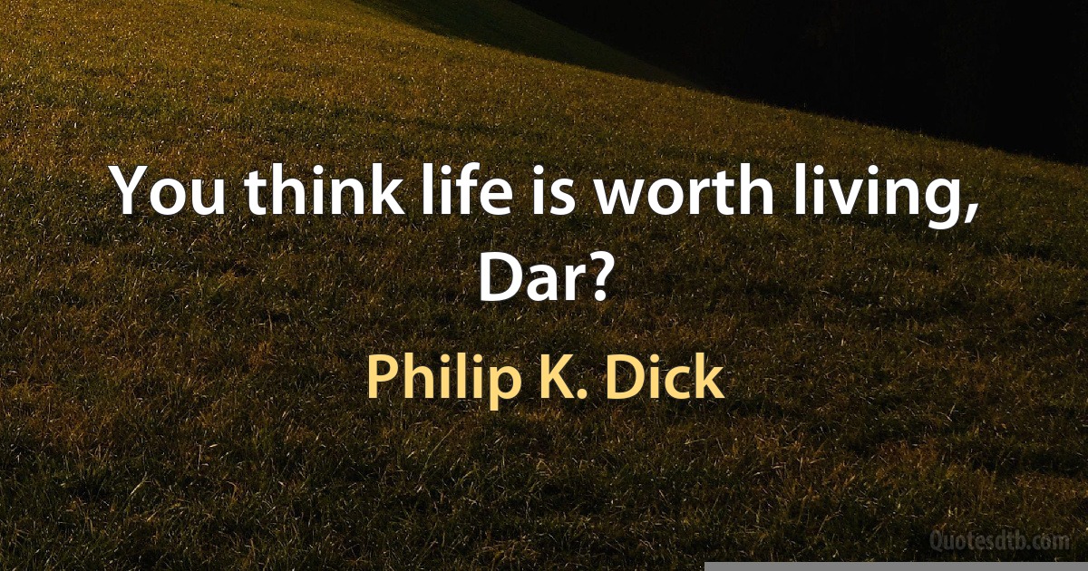 You think life is worth living, Dar? (Philip K. Dick)