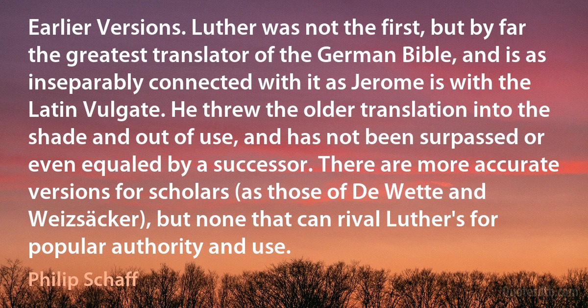 Earlier Versions. Luther was not the first, but by far the greatest translator of the German Bible, and is as inseparably connected with it as Jerome is with the Latin Vulgate. He threw the older translation into the shade and out of use, and has not been surpassed or even equaled by a successor. There are more accurate versions for scholars (as those of De Wette and Weizsäcker), but none that can rival Luther's for popular authority and use. (Philip Schaff)