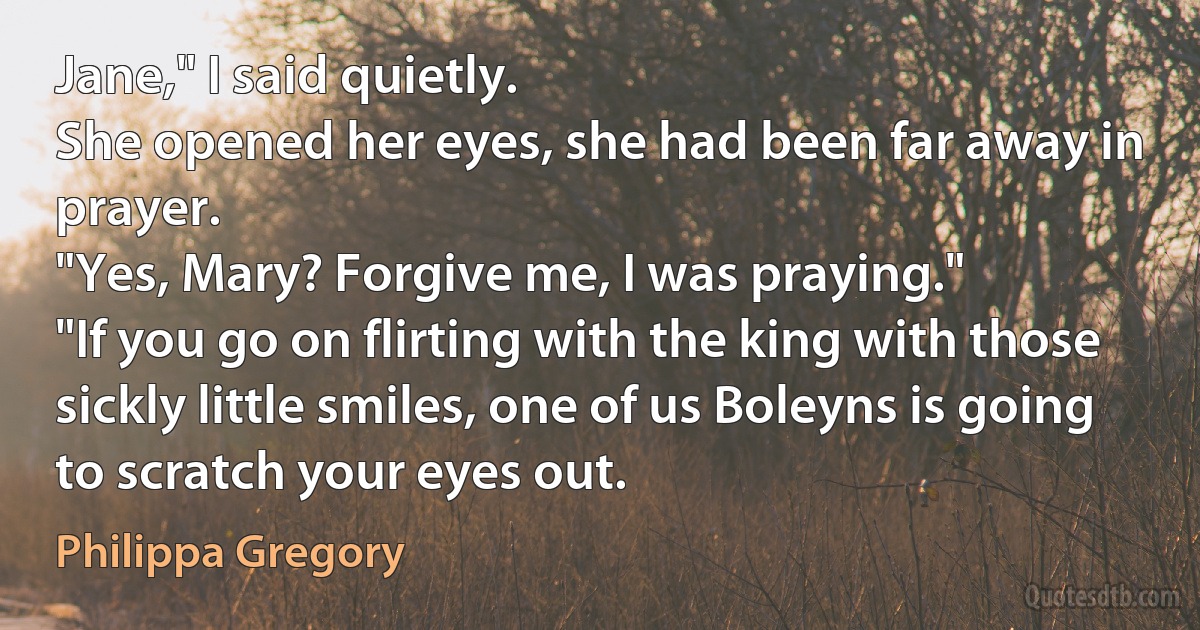 Jane," I said quietly.
She opened her eyes, she had been far away in prayer.
"Yes, Mary? Forgive me, I was praying."
"If you go on flirting with the king with those sickly little smiles, one of us Boleyns is going to scratch your eyes out. (Philippa Gregory)