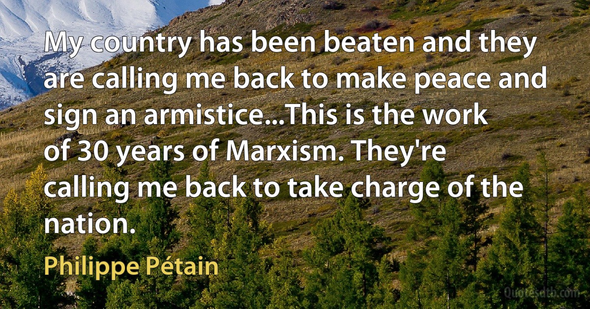 My country has been beaten and they are calling me back to make peace and sign an armistice...This is the work of 30 years of Marxism. They're calling me back to take charge of the nation. (Philippe Pétain)