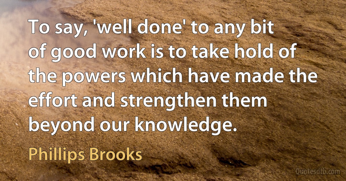 To say, 'well done' to any bit of good work is to take hold of the powers which have made the effort and strengthen them beyond our knowledge. (Phillips Brooks)