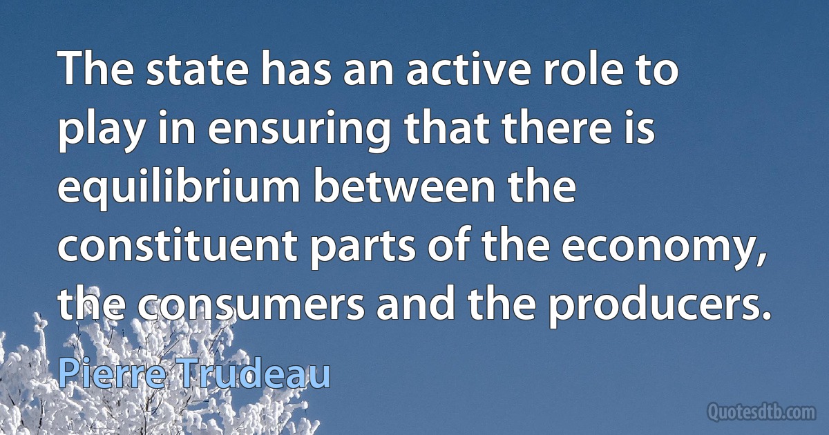 The state has an active role to play in ensuring that there is equilibrium between the constituent parts of the economy, the consumers and the producers. (Pierre Trudeau)