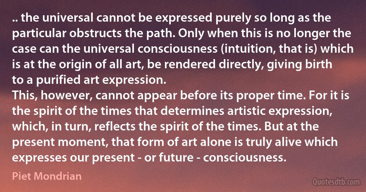 .. the universal cannot be expressed purely so long as the particular obstructs the path. Only when this is no longer the case can the universal consciousness (intuition, that is) which is at the origin of all art, be rendered directly, giving birth to a purified art expression.
This, however, cannot appear before its proper time. For it is the spirit of the times that determines artistic expression, which, in turn, reflects the spirit of the times. But at the present moment, that form of art alone is truly alive which expresses our present - or future - consciousness. (Piet Mondrian)