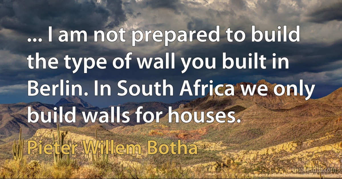 ... I am not prepared to build the type of wall you built in Berlin. In South Africa we only build walls for houses. (Pieter Willem Botha)