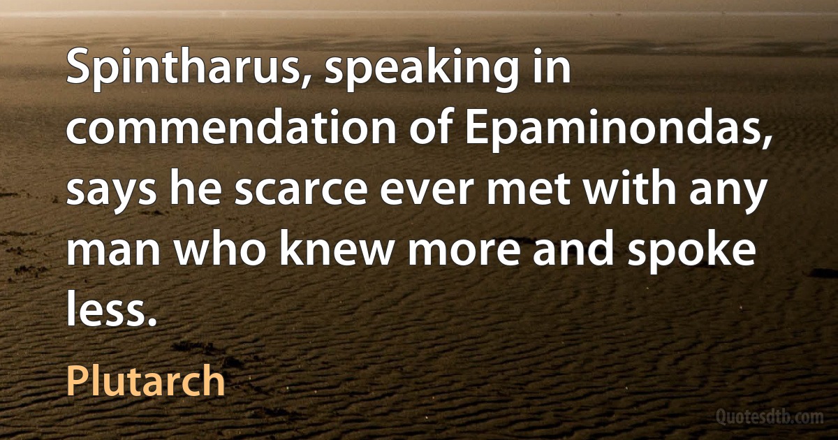 Spintharus, speaking in commendation of Epaminondas, says he scarce ever met with any man who knew more and spoke less. (Plutarch)