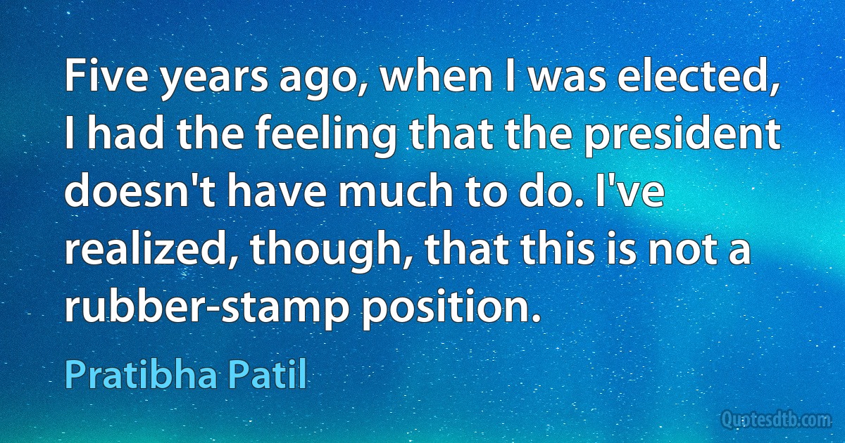 Five years ago, when I was elected, I had the feeling that the president doesn't have much to do. I've realized, though, that this is not a rubber-stamp position. (Pratibha Patil)