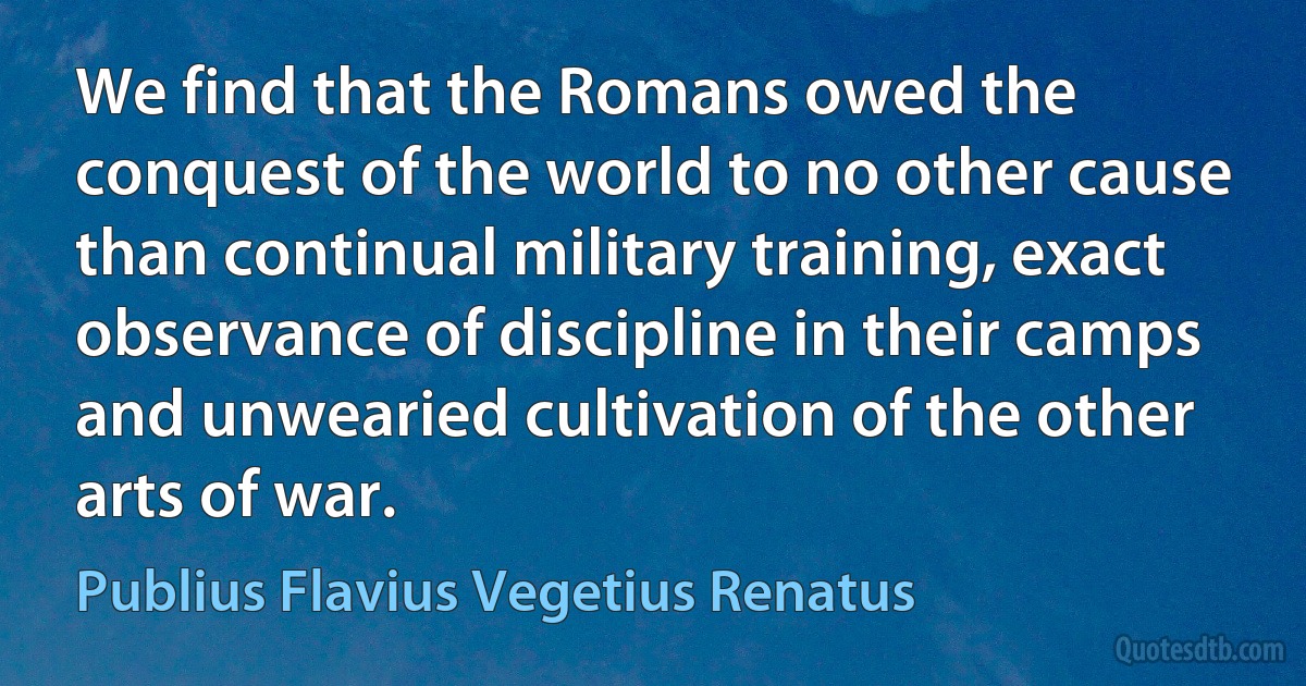 We find that the Romans owed the conquest of the world to no other cause than continual military training, exact observance of discipline in their camps and unwearied cultivation of the other arts of war. (Publius Flavius Vegetius Renatus)