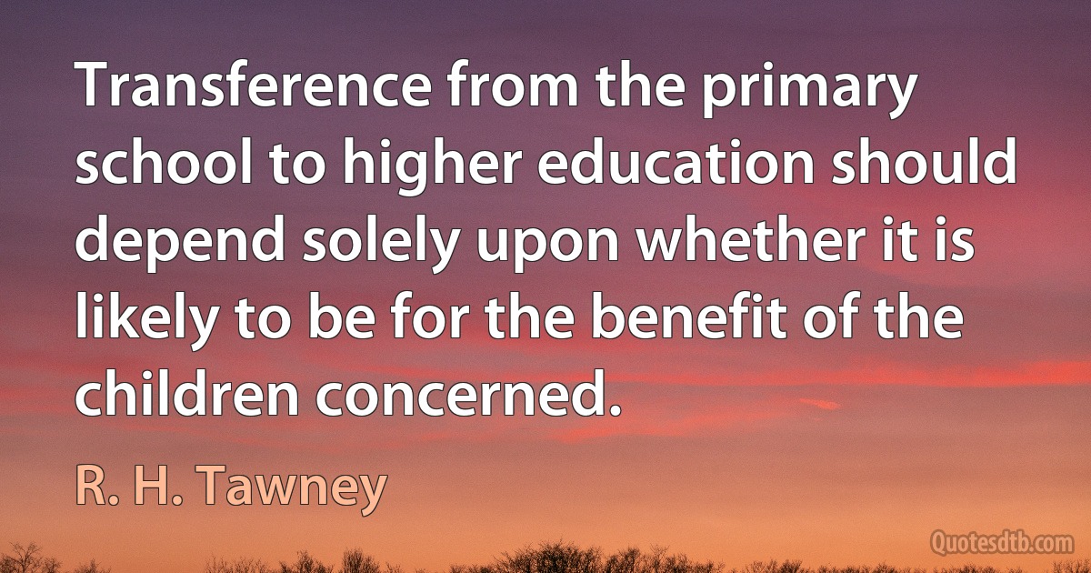 Transference from the primary school to higher education should depend solely upon whether it is likely to be for the benefit of the children concerned. (R. H. Tawney)