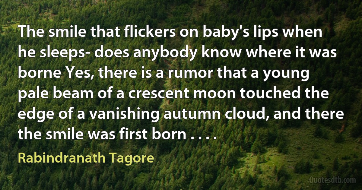 The smile that flickers on baby's lips when he sleeps- does anybody know where it was borne Yes, there is a rumor that a young pale beam of a crescent moon touched the edge of a vanishing autumn cloud, and there the smile was first born . . . . (Rabindranath Tagore)