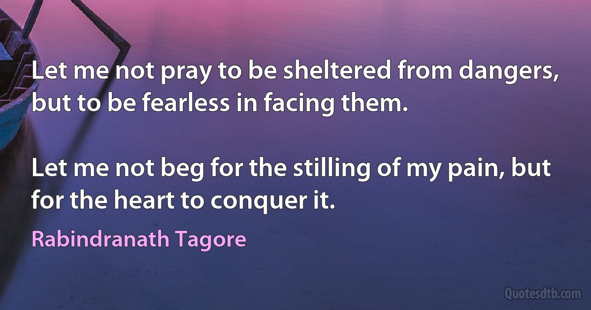 Let me not pray to be sheltered from dangers,
but to be fearless in facing them.

Let me not beg for the stilling of my pain, but
for the heart to conquer it. (Rabindranath Tagore)