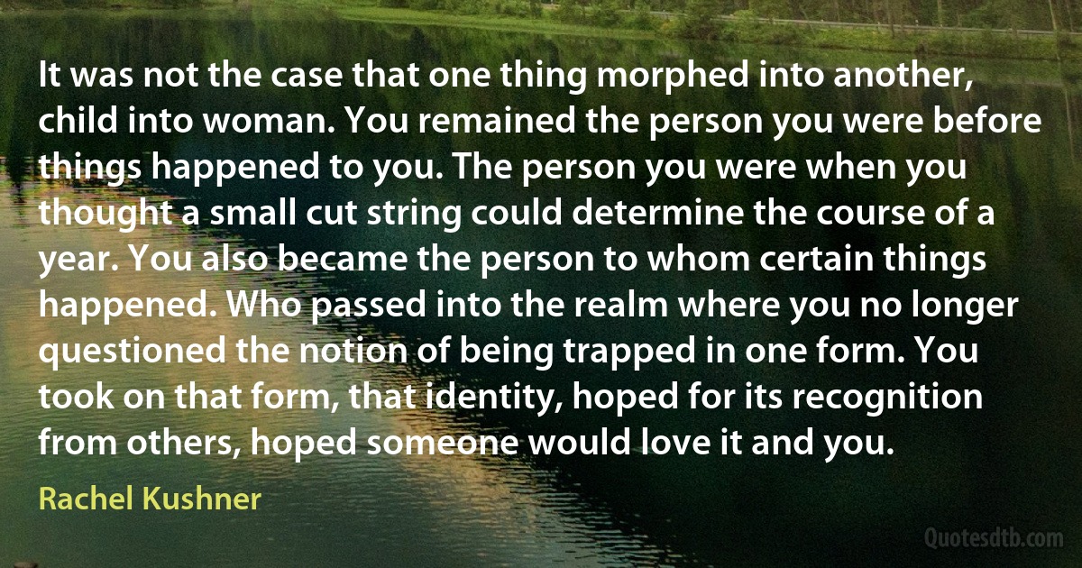 It was not the case that one thing morphed into another, child into woman. You remained the person you were before things happened to you. The person you were when you thought a small cut string could determine the course of a year. You also became the person to whom certain things happened. Who passed into the realm where you no longer questioned the notion of being trapped in one form. You took on that form, that identity, hoped for its recognition from others, hoped someone would love it and you. (Rachel Kushner)