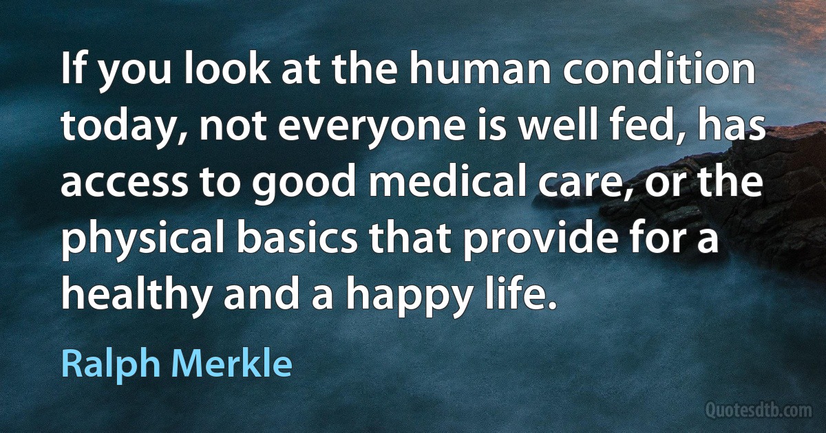 If you look at the human condition today, not everyone is well fed, has access to good medical care, or the physical basics that provide for a healthy and a happy life. (Ralph Merkle)