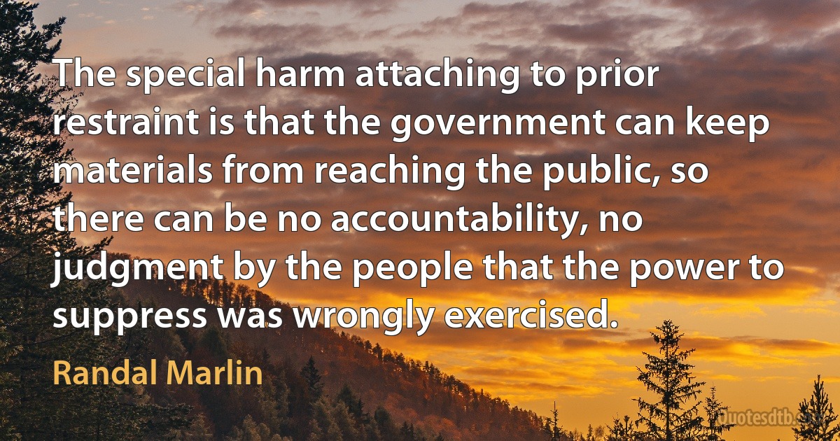 The special harm attaching to prior restraint is that the government can keep materials from reaching the public, so there can be no accountability, no judgment by the people that the power to suppress was wrongly exercised. (Randal Marlin)