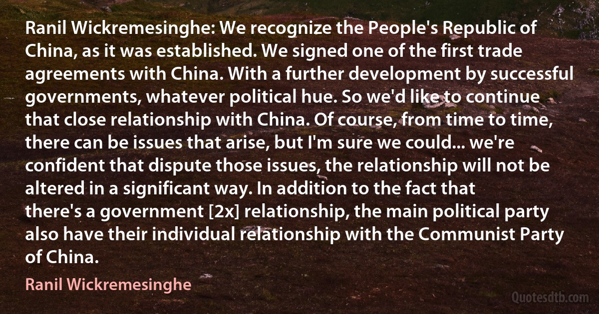 Ranil Wickremesinghe: We recognize the People's Republic of China, as it was established. We signed one of the first trade agreements with China. With a further development by successful governments, whatever political hue. So we'd like to continue that close relationship with China. Of course, from time to time, there can be issues that arise, but I'm sure we could... we're confident that dispute those issues, the relationship will not be altered in a significant way. In addition to the fact that there's a government [2x] relationship, the main political party also have their individual relationship with the Communist Party of China. (Ranil Wickremesinghe)