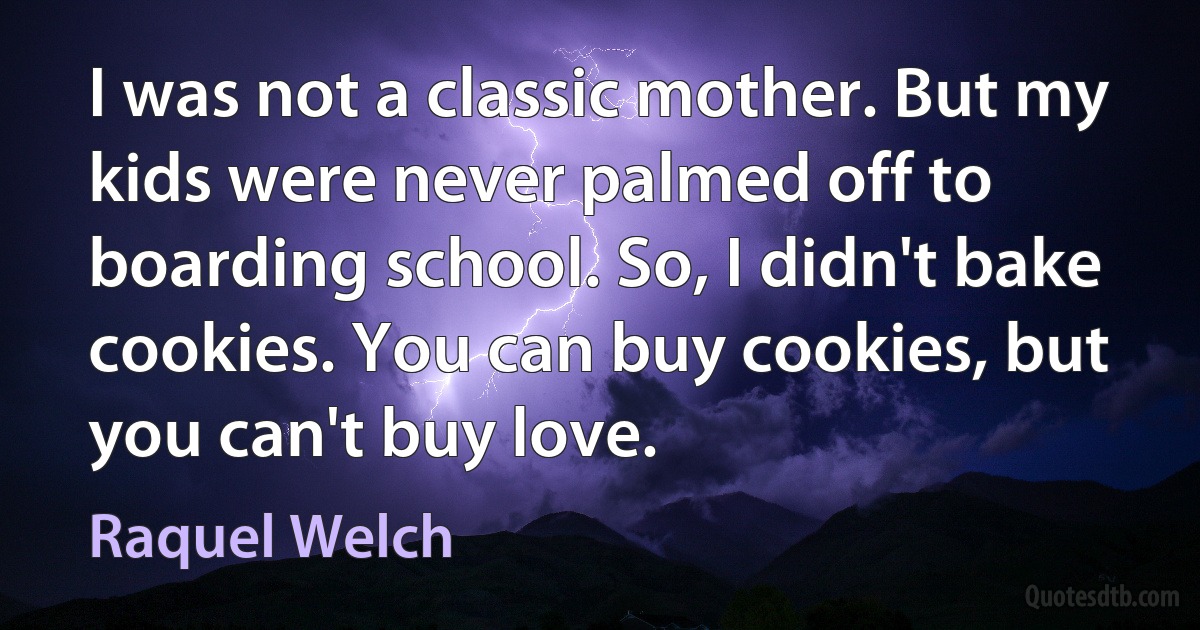 I was not a classic mother. But my kids were never palmed off to boarding school. So, I didn't bake cookies. You can buy cookies, but you can't buy love. (Raquel Welch)