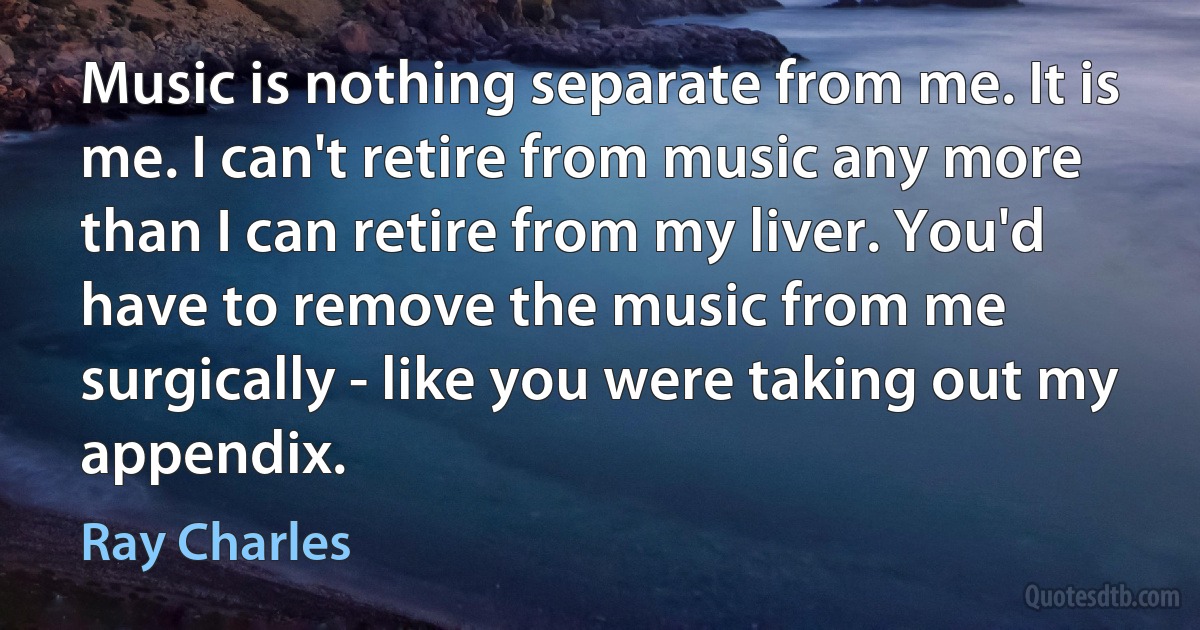 Music is nothing separate from me. It is me. I can't retire from music any more than I can retire from my liver. You'd have to remove the music from me surgically - like you were taking out my appendix. (Ray Charles)