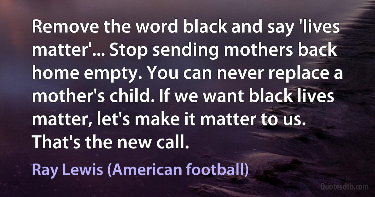 Remove the word black and say 'lives matter'... Stop sending mothers back home empty. You can never replace a mother's child. If we want black lives matter, let's make it matter to us. That's the new call. (Ray Lewis (American football))