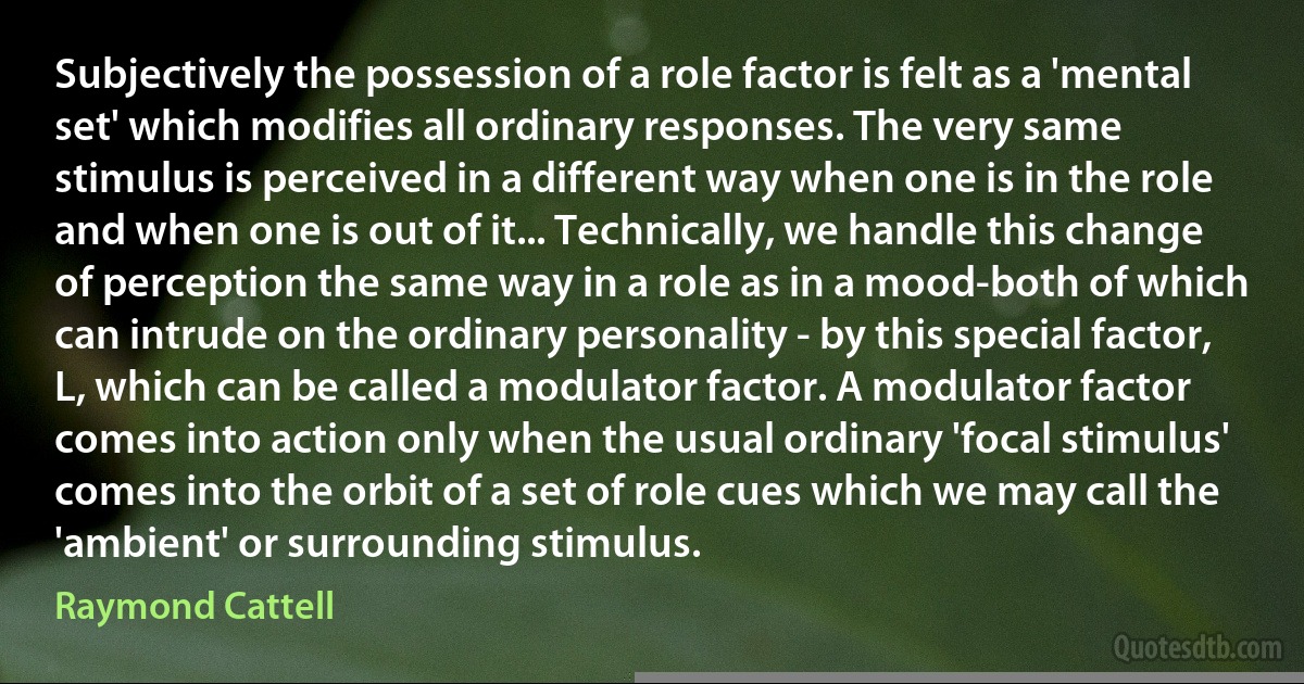 Subjectively the possession of a role factor is felt as a 'mental set' which modifies all ordinary responses. The very same stimulus is perceived in a different way when one is in the role and when one is out of it... Technically, we handle this change of perception the same way in a role as in a mood-both of which can intrude on the ordinary personality - by this special factor, L, which can be called a modulator factor. A modulator factor comes into action only when the usual ordinary 'focal stimulus' comes into the orbit of a set of role cues which we may call the 'ambient' or surrounding stimulus. (Raymond Cattell)