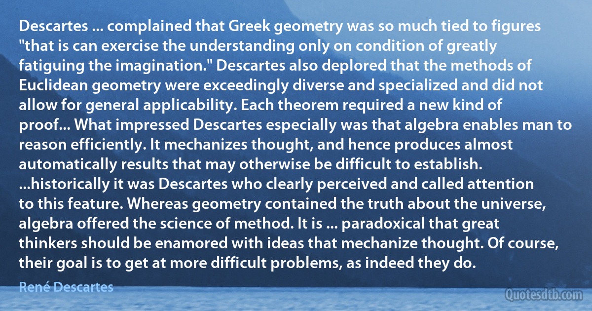 Descartes ... complained that Greek geometry was so much tied to figures "that is can exercise the understanding only on condition of greatly fatiguing the imagination." Descartes also deplored that the methods of Euclidean geometry were exceedingly diverse and specialized and did not allow for general applicability. Each theorem required a new kind of proof... What impressed Descartes especially was that algebra enables man to reason efficiently. It mechanizes thought, and hence produces almost automatically results that may otherwise be difficult to establish. ...historically it was Descartes who clearly perceived and called attention to this feature. Whereas geometry contained the truth about the universe, algebra offered the science of method. It is ... paradoxical that great thinkers should be enamored with ideas that mechanize thought. Of course, their goal is to get at more difficult problems, as indeed they do. (René Descartes)