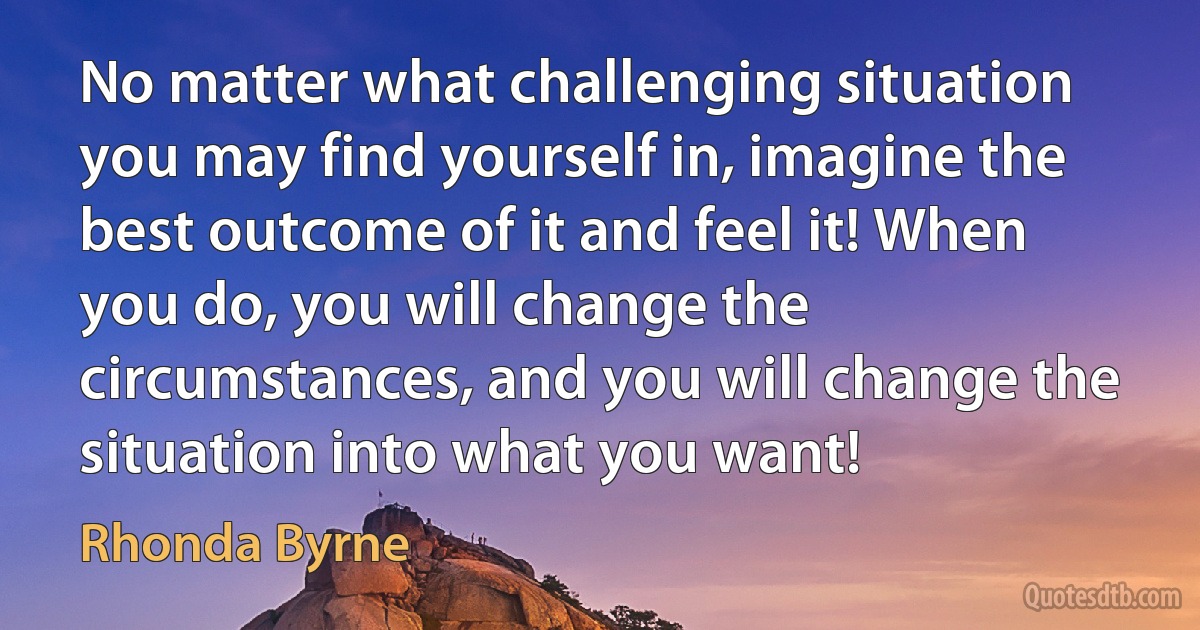 No matter what challenging situation you may find yourself in, imagine the best outcome of it and feel it! When you do, you will change the circumstances, and you will change the situation into what you want! (Rhonda Byrne)