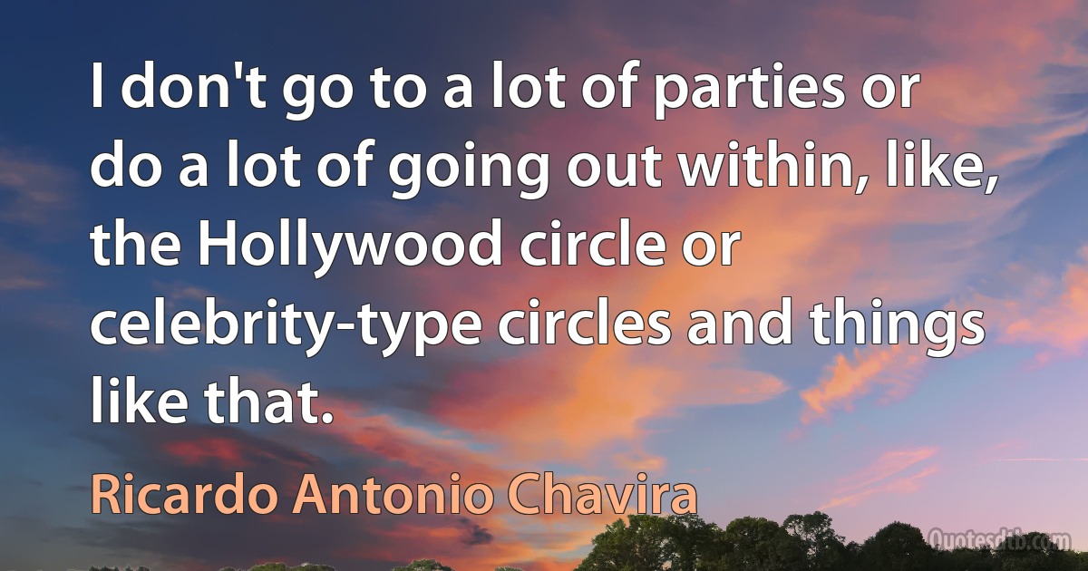 I don't go to a lot of parties or do a lot of going out within, like, the Hollywood circle or celebrity-type circles and things like that. (Ricardo Antonio Chavira)