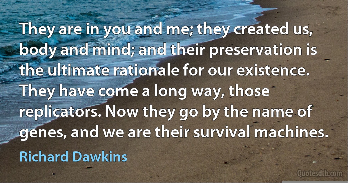 They are in you and me; they created us, body and mind; and their preservation is the ultimate rationale for our existence. They have come a long way, those replicators. Now they go by the name of genes, and we are their survival machines. (Richard Dawkins)