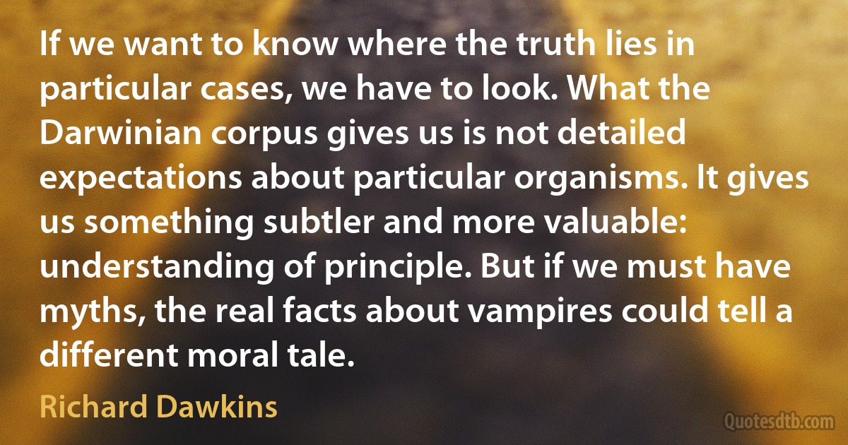 If we want to know where the truth lies in particular cases, we have to look. What the Darwinian corpus gives us is not detailed expectations about particular organisms. It gives us something subtler and more valuable: understanding of principle. But if we must have myths, the real facts about vampires could tell a different moral tale. (Richard Dawkins)