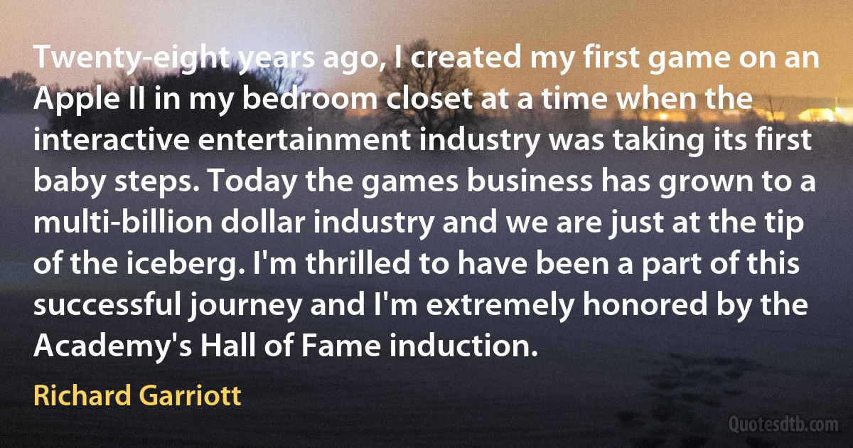 Twenty-eight years ago, I created my first game on an Apple II in my bedroom closet at a time when the interactive entertainment industry was taking its first baby steps. Today the games business has grown to a multi-billion dollar industry and we are just at the tip of the iceberg. I'm thrilled to have been a part of this successful journey and I'm extremely honored by the Academy's Hall of Fame induction. (Richard Garriott)