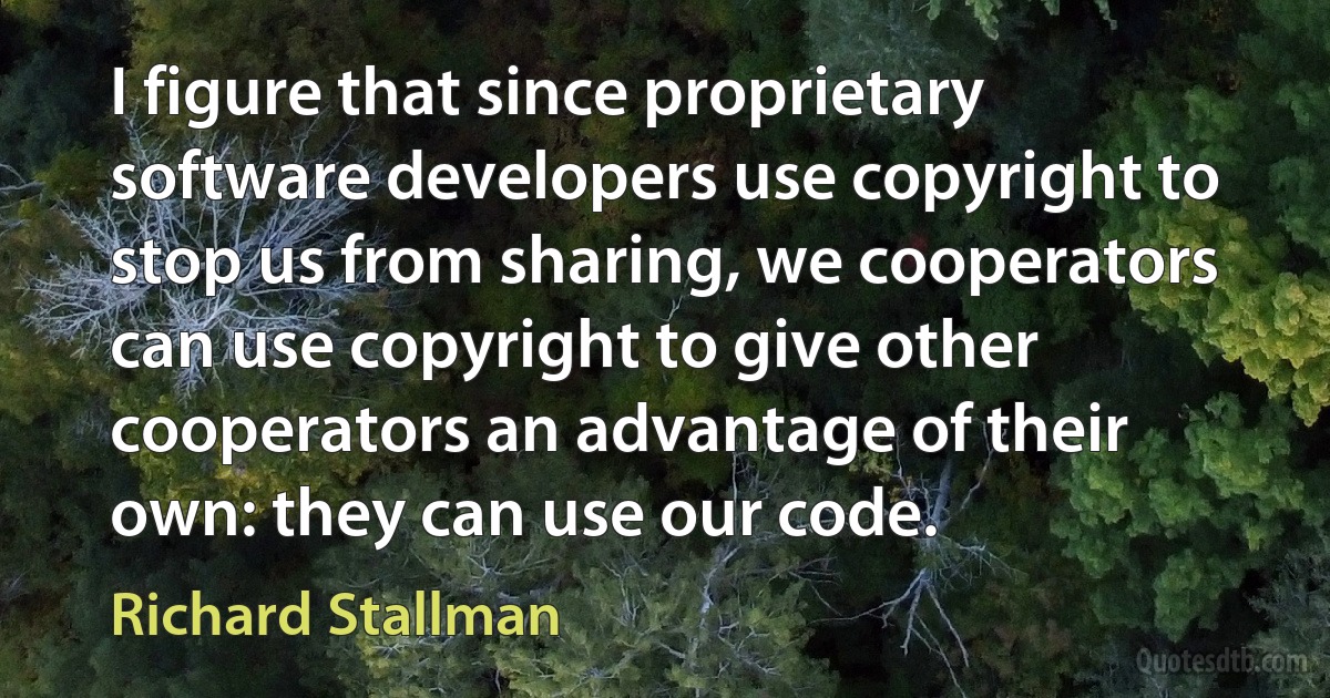 I figure that since proprietary software developers use copyright to stop us from sharing, we cooperators can use copyright to give other cooperators an advantage of their own: they can use our code. (Richard Stallman)