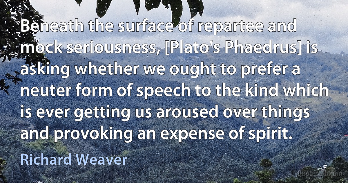 Beneath the surface of repartee and mock seriousness, [Plato's Phaedrus] is asking whether we ought to prefer a neuter form of speech to the kind which is ever getting us aroused over things and provoking an expense of spirit. (Richard Weaver)