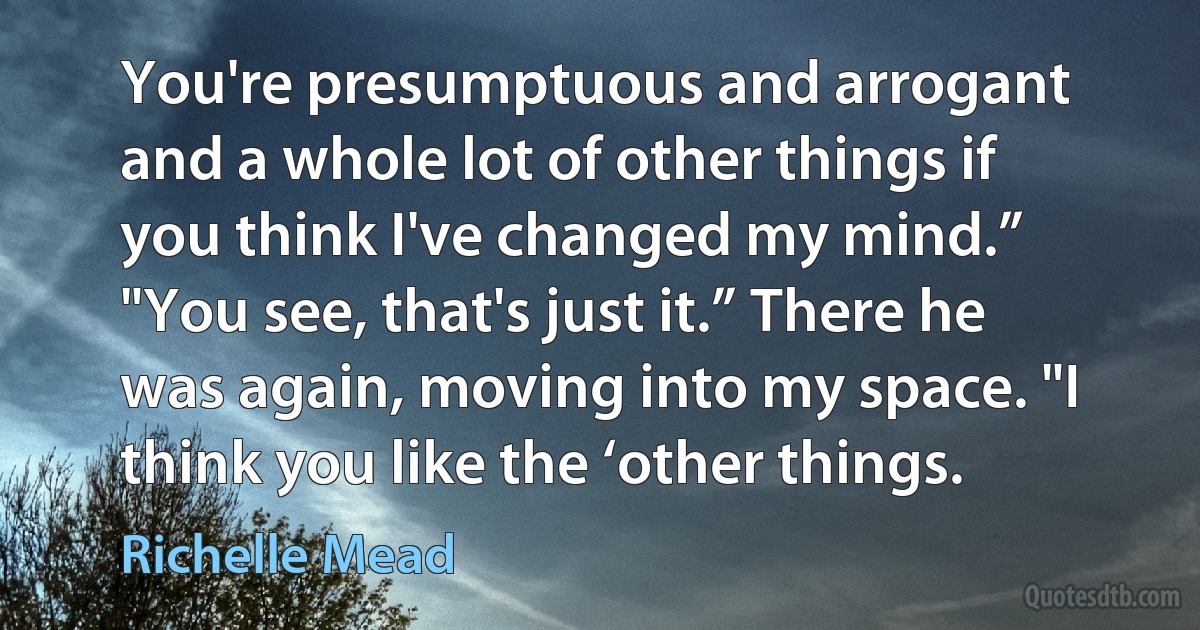 You're presumptuous and arrogant and a whole lot of other things if you think I've changed my mind.”
"You see, that's just it.” There he was again, moving into my space. "I think you like the ‘other things. (Richelle Mead)